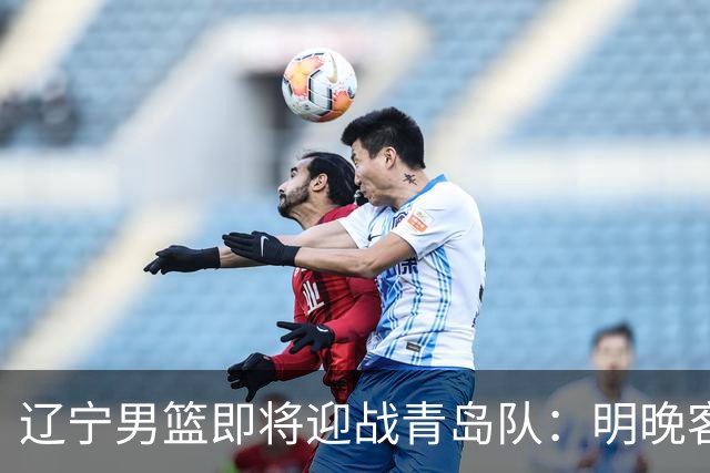 辽宁男篮即将迎战青岛队：明晚客场比拼引人瞩目